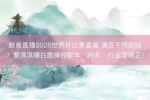 鲸鱼直播2026世界杯比赛直播 演员干预剧组？蒙淇淇曝白鹿操控脚本，网友：行业潜端正！