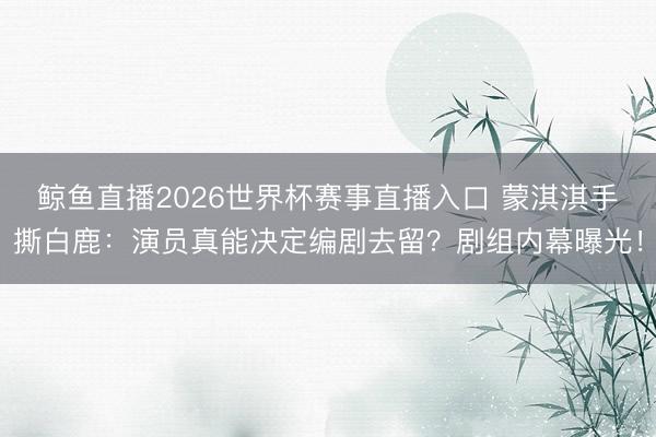 鲸鱼直播2026世界杯赛事直播入口 蒙淇淇手撕白鹿:演员真能决定编剧去留?剧组内幕曝光!
