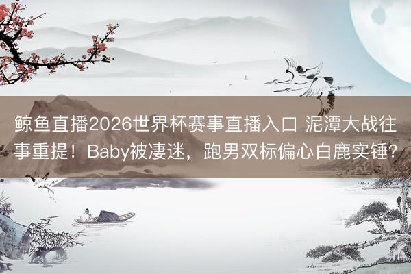 鲸鱼直播2026世界杯赛事直播入口 泥潭大战往事重提！Baby被凄迷，跑男双标偏心白鹿实锤？