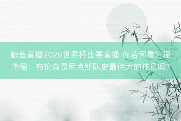 鲸鱼直播2026世界杯比赛直播 你若何看？霍华德：布伦森是尼克斯队史最伟大的球员吗？