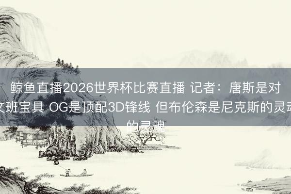 鲸鱼直播2026世界杯比赛直播 记者:唐斯是对文班宝具 OG是顶配3D锋线 但布伦森是尼克斯的灵魂