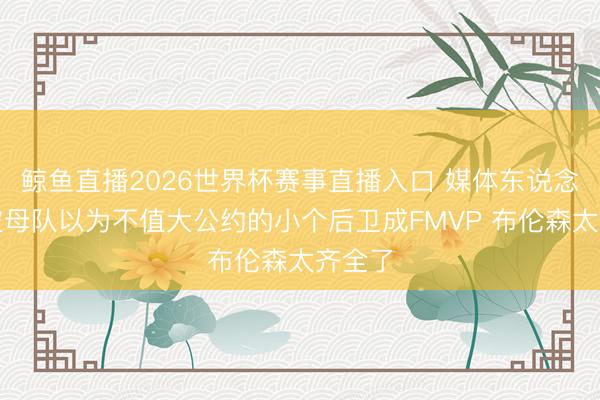 鲸鱼直播2026世界杯赛事直播入口 媒体东说念主：被母队以为不值大公约的小个后卫成FMVP 布伦森太齐全了