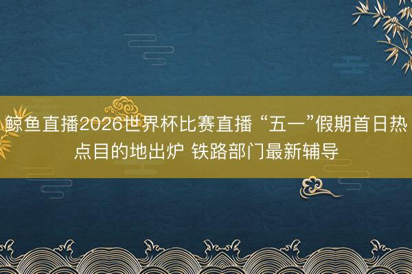 鲸鱼直播2026世界杯比赛直播 “五一”假期首日热点目的地出炉 铁路部门最新辅导
