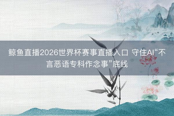 鲸鱼直播2026世界杯赛事直播入口 守住AI“不言恶语专科作念事”底线
