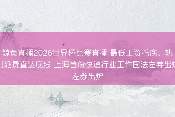 鲸鱼直播2026世界杯比赛直播 最低工资托底、轨则派费直达底线 上海首份快递行业工作国法左券出炉