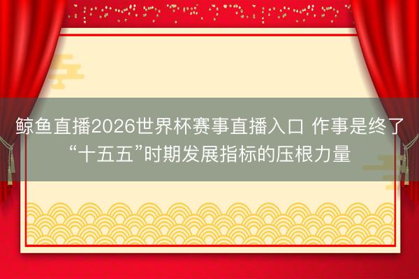 鲸鱼直播2026世界杯赛事直播入口 作事是终了“十五五”时期发展指标的压根力量