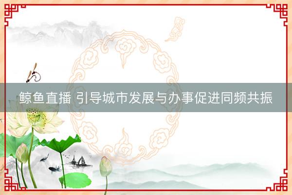 鲸鱼直播 引导城市发展与办事促进同频共振