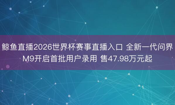 鲸鱼直播2026世界杯赛事直播入口 全新一代问界M9开启首批用户录用 售47.98万元起