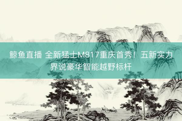 鲸鱼直播 全新猛士M817重庆首秀！五新实力界说豪华智能越野标杆