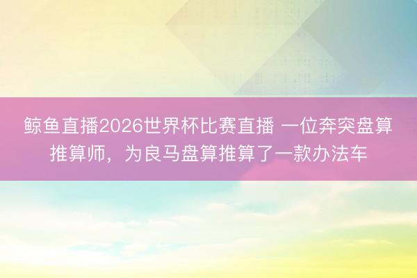鲸鱼直播2026世界杯比赛直播 一位奔突盘算推算师，为良马盘算推算了一款办法车
