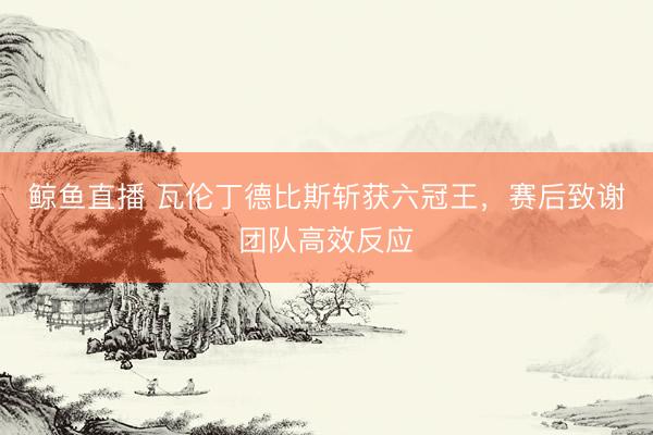 鲸鱼直播 瓦伦丁德比斯斩获六冠王，赛后致谢团队高效反应