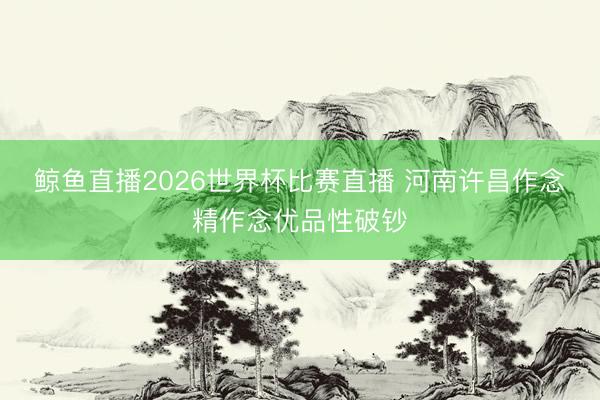 鲸鱼直播2026世界杯比赛直播 河南许昌作念精作念优品性破钞