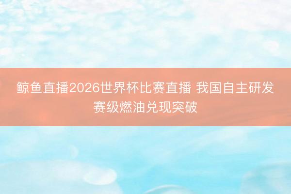 鲸鱼直播2026世界杯比赛直播 我国自主研发赛级燃油兑现突破