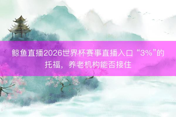 鲸鱼直播2026世界杯赛事直播入口 “3%”的托福，养老机构能否接住