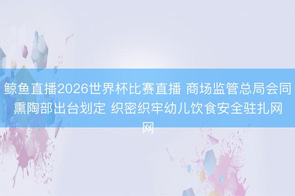 鲸鱼直播2026世界杯比赛直播 商场监管总局会同熏陶部出台划定 织密织牢幼儿饮食安全驻扎网