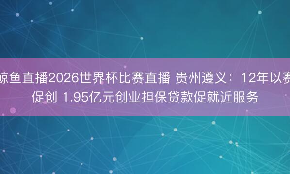 鲸鱼直播2026世界杯比赛直播 贵州遵义：12年以赛促创 1.95亿元创业担保贷款促就近服务