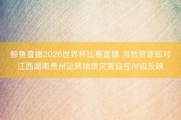 鲸鱼直播2026世界杯比赛直播 当然资源部对江西湖南贵州运转地质灾害自在Ⅳ级反映