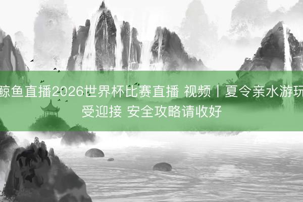 鲸鱼直播2026世界杯比赛直播 视频丨夏令亲水游玩受迎接 安全攻略请收好