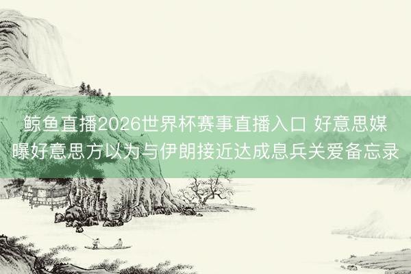 鲸鱼直播2026世界杯赛事直播入口 好意思媒曝好意思方以为与伊朗接近达成息兵关爱备忘录