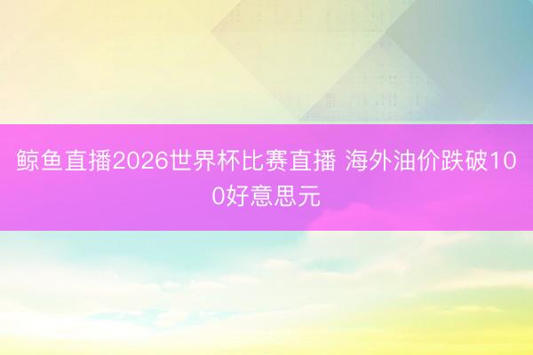 鲸鱼直播2026世界杯比赛直播 海外油价跌破100好意思元