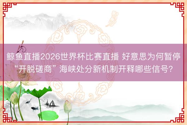 鲸鱼直播2026世界杯比赛直播 好意思为何暂停“开脱磋商” 海峡处分新机制开释哪些信号?