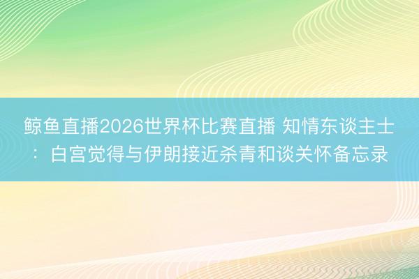 鲸鱼直播2026世界杯比赛直播 知情东谈主士：白宫觉得与伊朗接近杀青和谈关怀备忘录