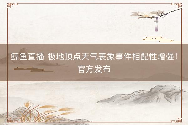 鲸鱼直播 极地顶点天气表象事件相配性增强!官方发布