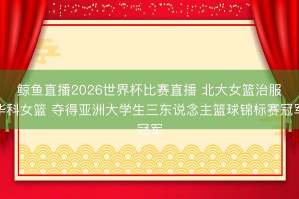 鲸鱼直播2026世界杯比赛直播 北大女篮治服华科女篮 夺得亚洲大学生三东说念主篮球锦标赛冠军