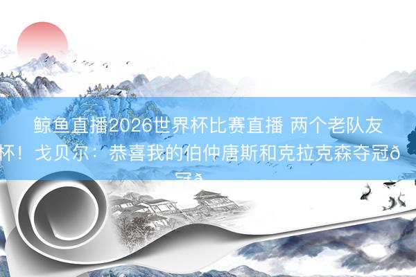 鲸鱼直播2026世界杯比赛直播 两个老队友捧杯！戈贝尔：恭喜我的伯仲唐斯和克拉克森夺冠🏆