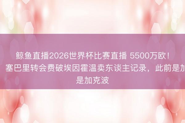 鲸鱼直播2026世界杯比赛直播 5500万欧！记者：塞巴里转会费破埃因霍温卖东谈主记录，此前是加克波