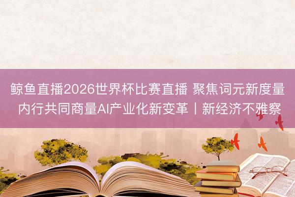 鲸鱼直播2026世界杯比赛直播 聚焦词元新度量 内行共同商量AI产业化新变革丨新经济不雅察