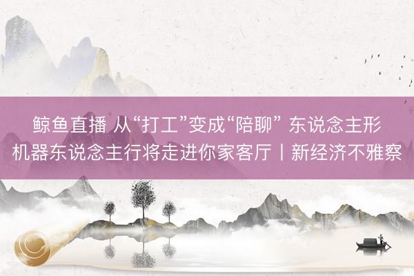 鲸鱼直播 从“打工”变成“陪聊” 东说念主形机器东说念主行将走进你家客厅丨新经济不雅察