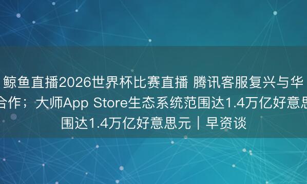 鲸鱼直播2026世界杯比赛直播 腾讯客服复兴与华为、小米等合作；大师App Store生态系统范围达1.4万亿好意思元｜早资谈