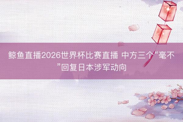 鲸鱼直播2026世界杯比赛直播 中方三个“毫不”回复日本涉军动向