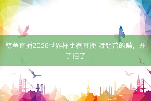 鲸鱼直播2026世界杯比赛直播 特朗普的嘴，开了挂了