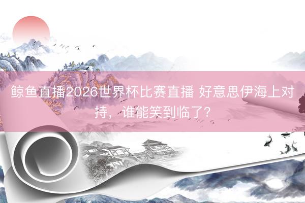 鲸鱼直播2026世界杯比赛直播 好意思伊海上对持，谁能笑到临了？