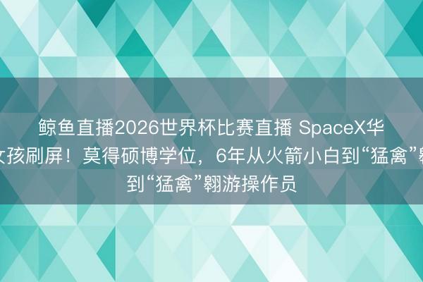 鲸鱼直播2026世界杯比赛直播 SpaceX华东说念主女孩刷屏！莫得硕博学位，6年从火箭小白到“猛禽”翱游操作员