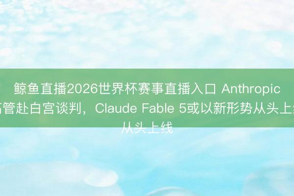 鲸鱼直播2026世界杯赛事直播入口 Anthropic高管赴白宫谈判，Claude Fable 5或以新形势从头上线