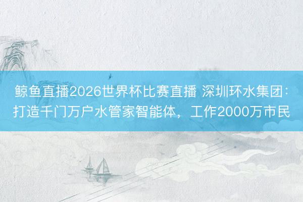 鲸鱼直播2026世界杯比赛直播 深圳环水集团:打造千门万户水管家智能体,工作2000万市民