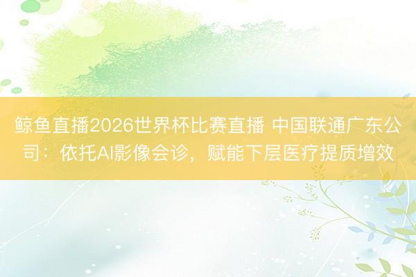 鲸鱼直播2026世界杯比赛直播 中国联通广东公司：依托AI影像会诊，赋能下层医疗提质增效