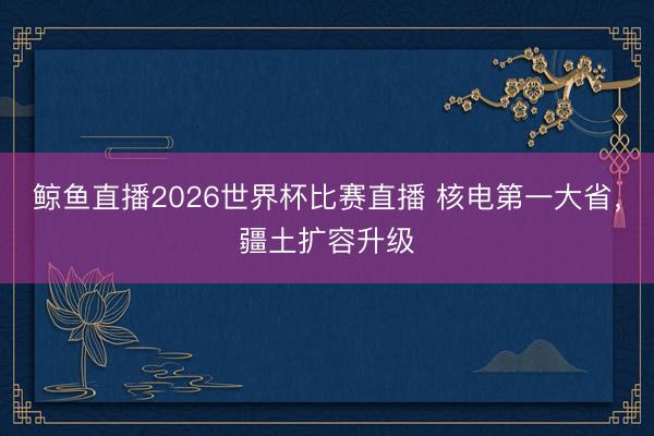 鲸鱼直播2026世界杯比赛直播 核电第一大省，疆土扩容升级
