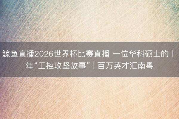 鲸鱼直播2026世界杯比赛直播 一位华科硕士的十年“工控攻坚故事” | 百万英才汇南粤