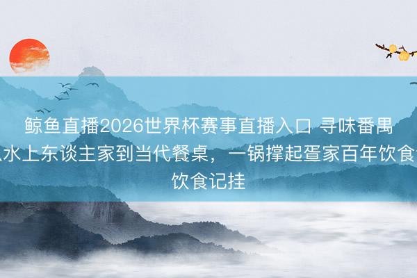 鲸鱼直播2026世界杯赛事直播入口 寻味番禺!从水上东谈主家到当代餐桌,一锅撑起疍家百年饮食记挂