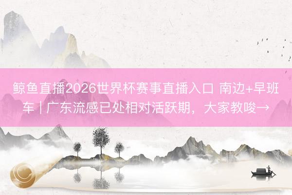 鲸鱼直播2026世界杯赛事直播入口 南边+早班车 | 广东流感已处相对活跃期，大家教唆→
