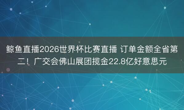 鲸鱼直播2026世界杯比赛直播 订单金额全省第二！广交会佛山展团揽金22.8亿好意思元