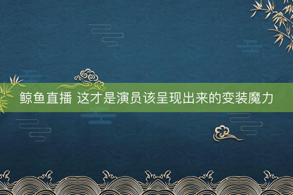 鲸鱼直播 这才是演员该呈现出来的变装魔力