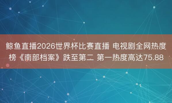 鲸鱼直播2026世界杯比赛直播 电视剧全网热度榜《南部档案》跌至第二 第一热度高达75.88