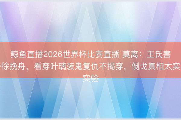 鲸鱼直播2026世界杯比赛直播 莫离：王氏害惨徐挽舟，看穿叶璃装鬼复仇不揭穿，倒戈真相太实验