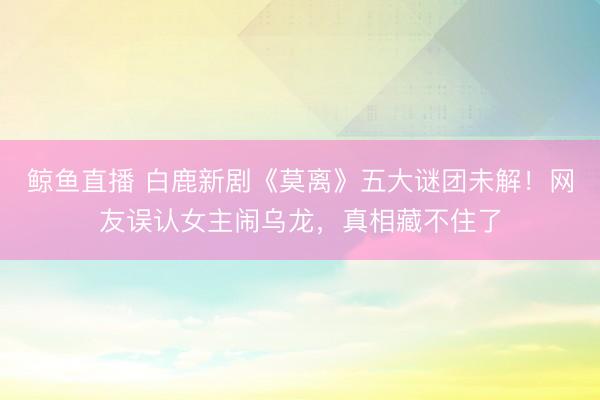 鲸鱼直播 白鹿新剧《莫离》五大谜团未解!网友误认女主闹乌龙,真相藏不住了