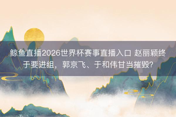 鲸鱼直播2026世界杯赛事直播入口 赵丽颖终于要进组，郭京飞、于和伟甘当摧毁？